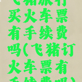 飞猪旅行买火车票有手续费吗(飞猪订火车票有手续费吗)