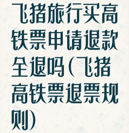 飞猪旅行买高铁票申请退款全退吗(飞猪高铁票退票规则)