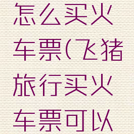 飞猪旅行怎么买火车票(飞猪旅行买火车票可以选座)