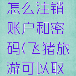 飞猪旅行怎么注销账户和密码(飞猪旅游可以取消吗)