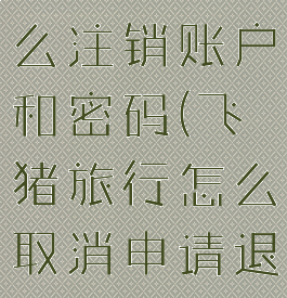 飞猪旅行怎么注销账户和密码(飞猪旅行怎么取消申请退款)
