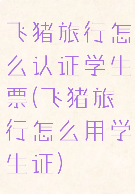 飞猪旅行怎么认证学生票(飞猪旅行怎么用学生证)