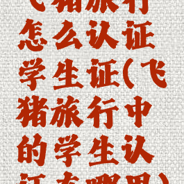 飞猪旅行怎么认证学生证(飞猪旅行中的学生认证在哪里)