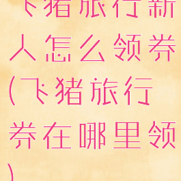 飞猪旅行新人怎么领券(飞猪旅行券在哪里领)