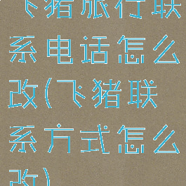 飞猪旅行联系电话怎么改(飞猪联系方式怎么改)