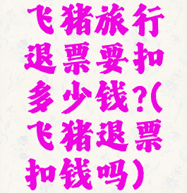 飞猪旅行退票要扣多少钱?(飞猪退票扣钱吗)