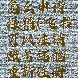 飞书账号怎么申请注销(飞书可以注销账号还能重新注册吗)