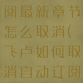 飞卢自动订阅最新章节怎么取消(飞卢如何取消自动订阅手机)