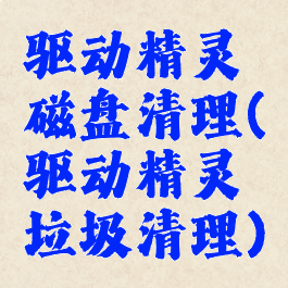 驱动精灵磁盘清理(驱动精灵垃圾清理)