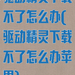 驱动精灵下载不了怎么办(驱动精灵下载不了怎么办苹果)