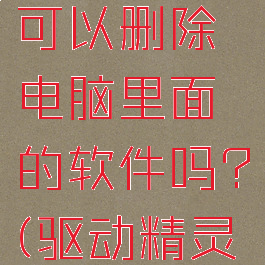 驱动精灵可以删除电脑里面的软件吗?(驱动精灵能删除吗)