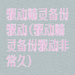 驱动精灵备份驱动(驱动精灵备份驱动非常久)