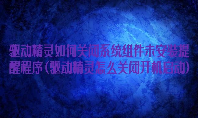驱动精灵如何关闭系统组件未安装提醒程序(驱动精灵怎么关闭开机启动)