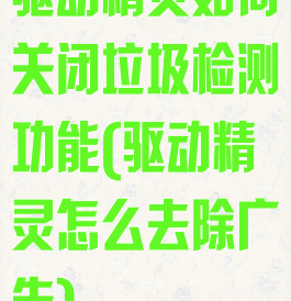 驱动精灵如何关闭垃圾检测功能(驱动精灵怎么去除广告)