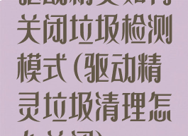 驱动精灵如何关闭垃圾检测模式(驱动精灵垃圾清理怎么关闭)