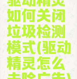 驱动精灵如何关闭垃圾检测模式(驱动精灵怎么去除广告)