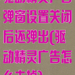 驱动精灵广告弹窗设置关闭后还弹出(驱动精灵广告怎么去掉)