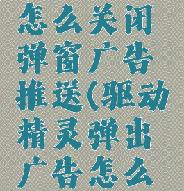 驱动精灵怎么关闭弹窗广告推送(驱动精灵弹出广告怎么关)