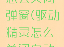 驱动精灵怎么关闭弹窗(驱动精灵怎么关闭自动续费)