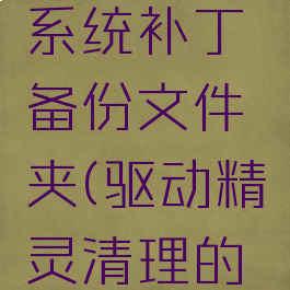 驱动精灵怎么清理系统补丁备份文件夹(驱动精灵清理的文件可以恢复吗)