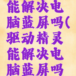 驱动精灵能解决电脑蓝屏吗(驱动精灵能解决电脑蓝屏吗怎么办)