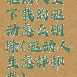 驱动人生下载的驱动怎么删除(驱动人生怎样卸载)