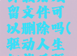 驱动人生卸载后残留文件可以删除吗(驱动人生卸载后驱动还在吗)