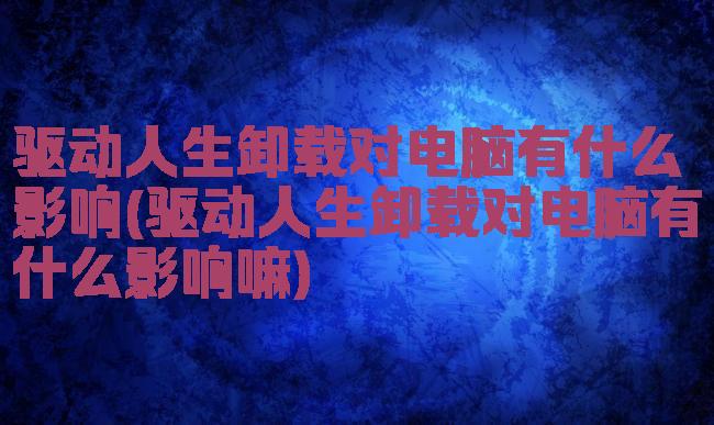 驱动人生卸载对电脑有什么影响(驱动人生卸载对电脑有什么影响嘛)