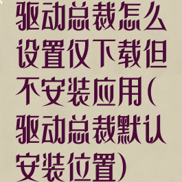 驱动总裁怎么设置仅下载但不安装应用(驱动总裁默认安装位置)