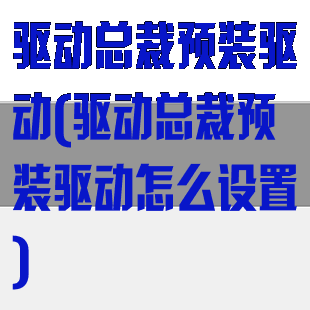 驱动总裁预装驱动(驱动总裁预装驱动怎么设置)