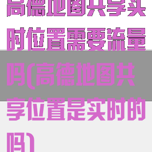 高德地图共享实时位置需要流量吗(高德地图共享位置是实时的吗)