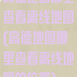 高德地图哪里查看离线地图(高德地图哪里查看离线地图的位置)