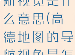 高德地图导航视觉是什么意思(高德地图的导航视角是怎么回事)