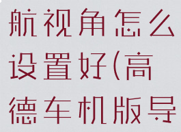 高德地图导航视角怎么设置好(高德车机版导航视角)