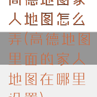 高德地图家人地图怎么弄(高德地图里面的家人地图在哪里设置)