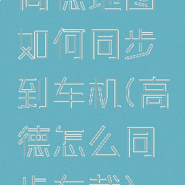 高德地图如何同步到车机(高德怎么同步车载)