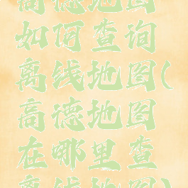 高德地图如何查询离线地图(高德地图在哪里查离线地图)