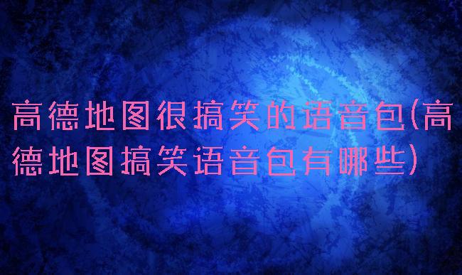 高德地图很搞笑的语音包(高德地图搞笑语音包有哪些)