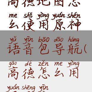 高德地图怎么使用原神语音包导航(高德怎么用原声音)