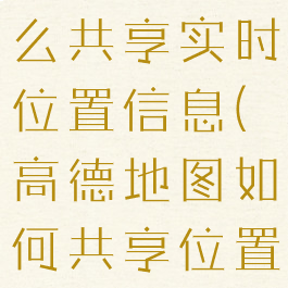 高德地图怎么共享实时位置信息(高德地图如何共享位置信息)
