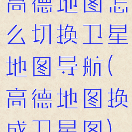 高德地图怎么切换卫星地图导航(高德地图换成卫星图)