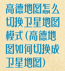 高德地图怎么切换卫星地图模式(高德地图如何切换成卫星地图)