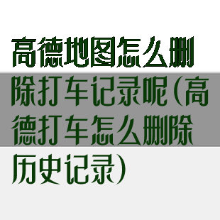 高德地图怎么删除打车记录呢(高德打车怎么删除历史记录)