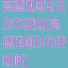 高德地图怎么打车便宜(高德地图打车便宜吗)