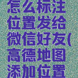 高德地图怎么标注位置发给微信好友(高德地图添加位置标注)