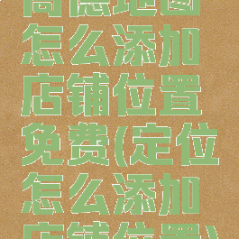 高德地图怎么添加店铺位置免费(定位怎么添加店铺位置)