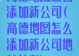 高德地图怎么添加新公司(高德地图怎么添加新公司地址信息)