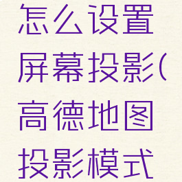 高德地图怎么设置屏幕投影(高德地图投影模式怎么设置)