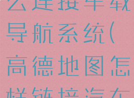 高德地图怎么连接车载导航系统(高德地图怎样链接汽车导航)