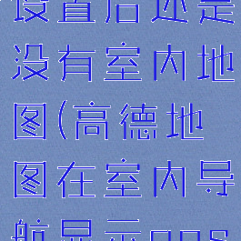 高德地图打开室内地图设置后还是没有室内地图(高德地图在室内导航显示gps信号弱怎么解决)